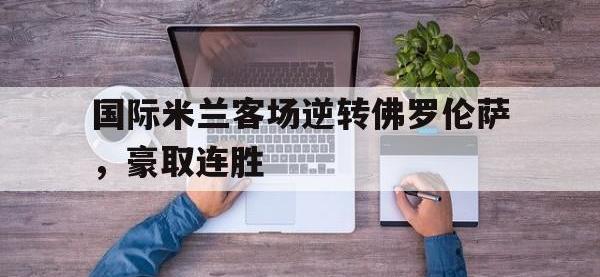 开云体育登录入口-国际米兰客场逆转佛罗伦萨，豪取连胜的简单介绍