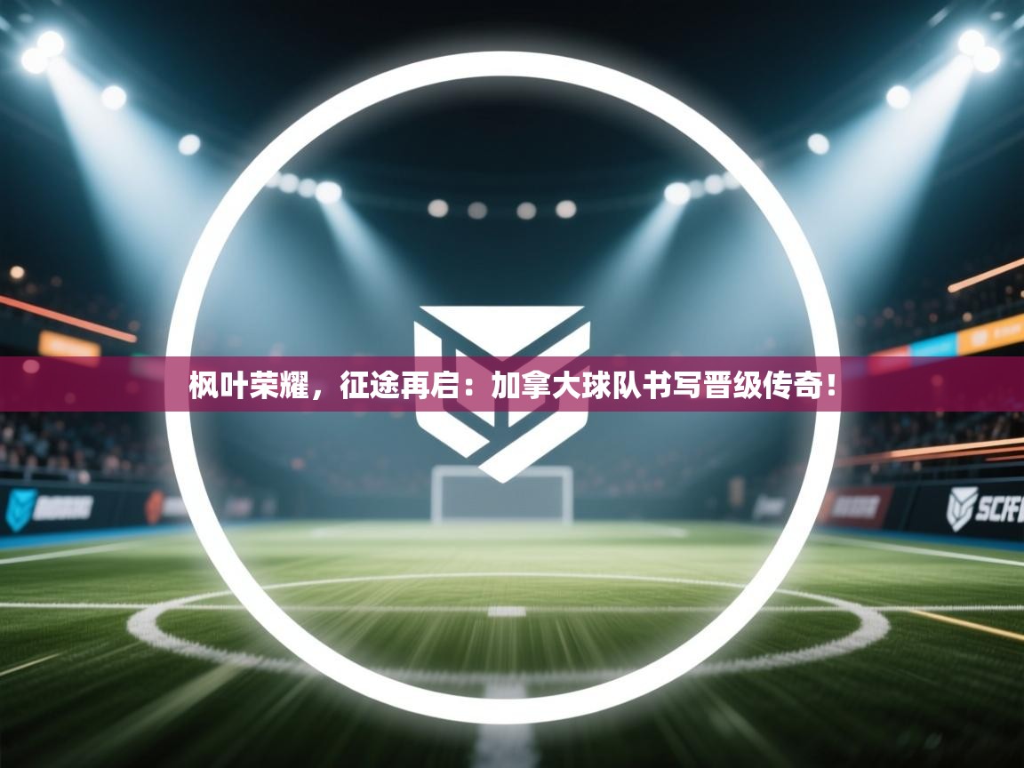 枫叶荣耀，征途再启：加拿大球队书写晋级传奇！  第2张