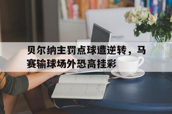 开云体育官方登录入口-关于贝尔纳主罚点球遭逆转，马赛输球场外恐高挂彩的信息