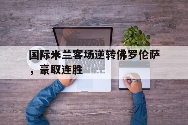 开云体育登录入口-国际米兰客场逆转佛罗伦萨，豪取连胜的简单介绍