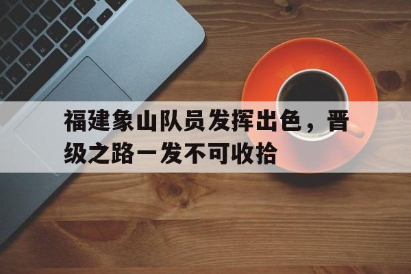 开云体育在线登录-包含福建象山队员发挥出色，晋级之路一发不可收拾的词条